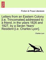 Letters from an Eastern Colony [i.e. Trincomalee] addressed to a friend, in the years 1826 and 1827, by a Seven Years' Resident [i.e. Charles Lyon]. 1241088969 Book Cover