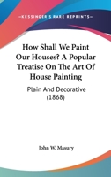 How Shall We Paint Our Houses?: A Popular Treatise on the Art of House-Painting: Plain and Decorative; Showing the Nature, Composition and Mode of Production of Paints and Painters' Colors, and Their  1014411491 Book Cover