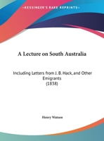 A Lecture on South Australia: Including Letters from J. B. Hack, Esq., and Other Emigrants, Delivered Before the Members of the Chichester Mechanics' Institution, Nov. 27, 1837 1169531415 Book Cover