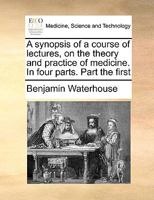 A synopsis of a course of lectures, on the theory and practice of medicine. In four parts. Part the first 1171006829 Book Cover