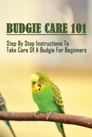 Budgie Care 101: Step By Step Instructions To Take Care Of A Budgie For Beginners: The Complete Guide To Keep Healthy And Happy Budgerigars B09C1DDYVH Book Cover