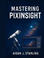 MASTERING PIXINSIGHT: The Essential User Guide to Astrophotography Processing, from Beginner to Pro-Level Workflows B0G4N32HZ6 Book Cover