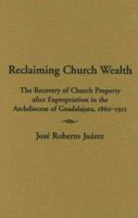 Reclaiming Church Wealth: The Recovery of Church Property after Expropriation in the Archdiocese of Guadalajara, 1860-1911 0826331629 Book Cover