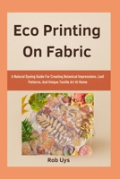 Eco Printing On Fabric: A Natural Dyeing Guide For Creating Botanical Impressions, Leaf Patterns, And Unique Textile Art At Home B0FQCFTT2N Book Cover