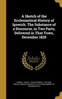 A Sketch of the Ecclesiastical History of Ipswich. the Substance of a Discourse, in Two Parts, Delivered in That Town, December 1820 1148942718 Book Cover