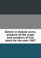 Extent in Statute Acres, Produce of the Crops and Numbers of Live Stock for the Year 1907 5518670672 Book Cover