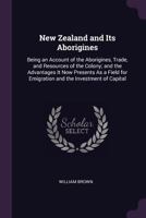 New Zealand and Its Aborigines: Being an Account of the Aborigines, Trade, and Resources of the Colony, and the Advantages It Now Presents as a Field for Emigration and the Investment of Capital 1241507562 Book Cover
