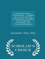 London Institution, ... Conversazione ... Syllabus of a Lecture on the Pronunciation of English in the Sixteenth, Fourteenth and Thirteenth Centuries - Scholar's Choice Edition 1021785229 Book Cover