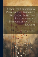 Absolute Religion. A View of the Absolute Religion, Based on Philosophical Principles and the Doctri 1021414786 Book Cover