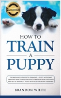 How to Train a Puppy: 2nd Edition: The Beginner's Guide to Training a Puppy with Dog Training Basics. Includes Potty Training for Puppy and The Art of Raising a Puppy with Positive Puppy Training 191428481X Book Cover