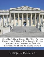 Mcclellan's Own Story: The War for the Union, the Soldiers Who Fought It, the Civilians Who Directed It, and His Relations to It and to Them, Part 3 1288726570 Book Cover