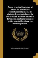 Causa criminal instru�da al exmo. Sr. presidente constitucional general de divisi�n D. Antonio L�pez de Santa-Anna, acusado del delito de traici�n contra la forma de gobierno establecida en las bases  0341448850 Book Cover