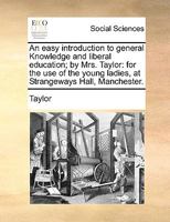 An easy introduction to general Knowledge and liberal education; by Mrs. Taylor: for the use of the young ladies, at Strangeways Hall, Manchester. 1170381227 Book Cover