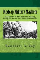 Madcap Military Mayhem: 200 years of the unbelievably bizarre, barmy, bungled, brave and bloody brilliant 1537784471 Book Cover