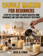 Candle Making for Beginners: A Step-by-Step Guide to Create Beautiful Home Fragrances and Turn Your Creativity into Profit B0G4PLMZG3 Book Cover