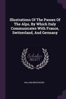 Illustrations Of The Passes Of The Alps: By Which Italy Communicates With France, Switzerland, And Germany 1017777438 Book Cover