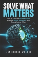 SOLVE WHAT MATTERS: How to Find the Real Problem, Choose Better Solutions, and Stop Wasting Effort (THE LIFE MASTERY LIBRARY) B0HJ6RRY9D Book Cover