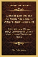 A Brief Enquiry Into the True Nature and Character of Our Federal Government: Being a Review of Judge Story's Commentaries on the Constitution of the United States 1275630979 Book Cover