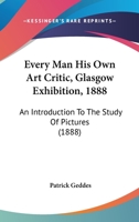 Every Man his Own Art Critic: Glasgow Exhibition, 1888: An Introduction to the Study of Pictures 1018424466 Book Cover