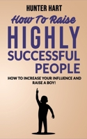 How to Raise Highly Successful People: How to Increase your Influence and Raise a Boy! Break Free of the Overparenting Trap and Prepare Kids for Succes. Learn How Successful People Lead! 1802763252 Book Cover