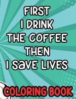 First I Drink the Coffee Then I Save Lives Coloring Book: Stress-Free Coloring Pages for Adults, Nurse-Inspired Quotes and Designs to Color B08WZHBJHR Book Cover