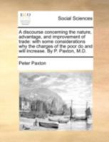A discourse concerning the nature, advantage, and improvement of trade: with some considerations why the charges of the poor do and will increase. By P. Paxton, M.D. 1170464742 Book Cover