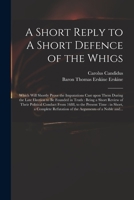 A Short Reply to A Short Defence of the Whigs: Which Will Shortly Prove the Imputations Cast Upon Them During the Late Election to Be Founded in Truth 1014150434 Book Cover