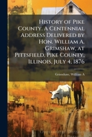 History of Pike County. A Centennial Address Delivered by Hon. William A. Grimshaw, at Pittsfield, Pike County, Illinois, July 4, 1876 B0FK12ZK3L Book Cover