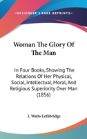 Woman The Glory Of The Man: In Four Books, Showing The Relations Of Her Physical, Social, Intellectual, Moral, And Religious Superiority Over Man 1437366031 Book Cover
