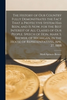 The History of our Country Fully Demonstrates the Fact That a Protective System has Been, and is now, for the Best Interest of all Classes of our ... the House of Representatives, Apr. 27, 1888 1019188308 Book Cover