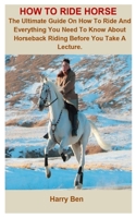 How To Ride Horse: How To Ride Horse: The Ultimate Guide On How To Ride And Everything You Need To Know About Horseback Riding Before You Take A Lecture. B088N68MZZ Book Cover