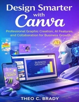 Design Smarter with Canva: Professional Graphic Creation, AI Features and Collaboration for Business Growth (Tech Essential Hacks and Tips for Beginners) B0GH8T1FKL Book Cover