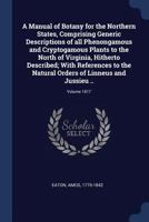 A manual of botany for the northern states, comprising generic descriptions of all phenongamous and cryptogamous plants to the North of Virginia, ... orders of Linneus and Jussieu .. Volume 1817 137691459X Book Cover