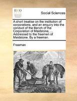 A short treatise on the institution of corporations, and an enquiry into the conduct of the Bench of the Corporation of Maidstone, ... Addressed to the freemen of Maidstone. By a freeman. 1170761089 Book Cover