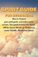 Spirit Guide for Beginners: How to Contact your spirit guide, and make a spirit session. Use spirits to know the Future, All the Secret Rituals of Mediums to create Wealth, Health and Power 180216720X Book Cover