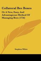 Collateral Bee-Boxes, or a New, Easy, and Advantageous Method of Managing Bees: In Which Part of the Honey Is Taken Away, in an Easy and Pleasant Manner, Without Destroying, or Much Disturbing the Bee 1120272726 Book Cover