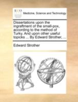 Dissertations upon the ingraftment of the small-pox, according to the method of Turky. And upon other useful topicks ... By Edward Strother, ... 1170533779 Book Cover