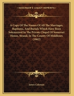 A Copy Of The Names Of All The Marriages, Baptisms, And Burials Which Have Been Solemnized In The Private Chapel Of Somerset House, Strand, In The County Of Middlesex (1862) 1169552781 Book Cover