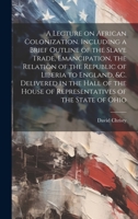 A Lecture on African Colonization. Including a Brief Outline of the Slave Trade, Emancipation, the Relation of the Republic of Liberia to England, &c. ... House of Representatives of the State of Ohio 1021112119 Book Cover