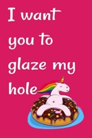 I want you to glaze my hole: Funny Crazy Quotes Cute Rude Naughty Valentine's Day Anniversary Notebook For Him and Her (Unique Alternative to a Greeting Card for boyfriend or girlfriend) 1661726402 Book Cover