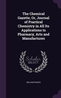 The Chemical Gazette, Or, Journal of Practical Chemistry in All Its Applications to Pharmacy, Arts and Manufactures 1358939624 Book Cover