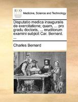 Disputatio medica inauguralis de exercitatione; quam, ... pro gradu doctoris, ... eruditorum examini subjicit Car. Bernard. ... 1170382398 Book Cover