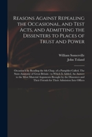 Reasons Against Repealing the Occasional, and Test Acts, and Admitting the Dissenters to Places of Trust and Power: Occasion'd by Reading the 6th ... to Which is Added, An Answer to the Most... 1378210794 Book Cover