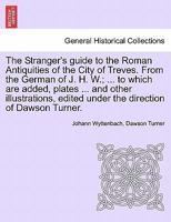 The Stranger's guide to the Roman Antiquities of the City of Treves. From the German of J. H. W.; ... to which are added, plates ... and other ... edited under the direction of Dawson Turner. 1241127654 Book Cover