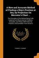 A New and Accurate Method of Finding a Ship's Position at Sea, by Projection On Mercator's Chart ...: The Principles of the Method Being Fully Explained and Illustrated by Problems, Examples, and Plat 1016043481 Book Cover
