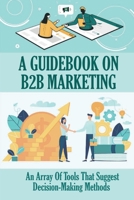 A Guidebook On B2B Marketing: An Array Of Tools That Suggest Decision-Making Methods: Plans For B2B Marketing B09BGF92RB Book Cover