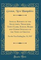 Annual Reports of the Selectmen, Treasurer, Town Clerk, School Board and Other Officials of the Town of Groton: For the Year Ending Jan. 31, 1927 0428606970 Book Cover