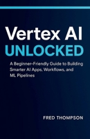 Vertex AI Unlocked: A Beginner-Friendly Guide to Building Smarter AI Apps, Workflows, and ML Pipelines B0G7TKXVC1 Book Cover