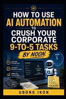 How to Use AI Automation to Crush Your Corporate 9-to-5 Tasks by Noon.: Learn how AI automation can transform your workday, save time, and increase productivity in your corporate job B0H6PWL9L2 Book Cover