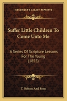 Suffer Little Children To Come Unto Me: A Series Of Scripture Lessons For The Young 1104379430 Book Cover